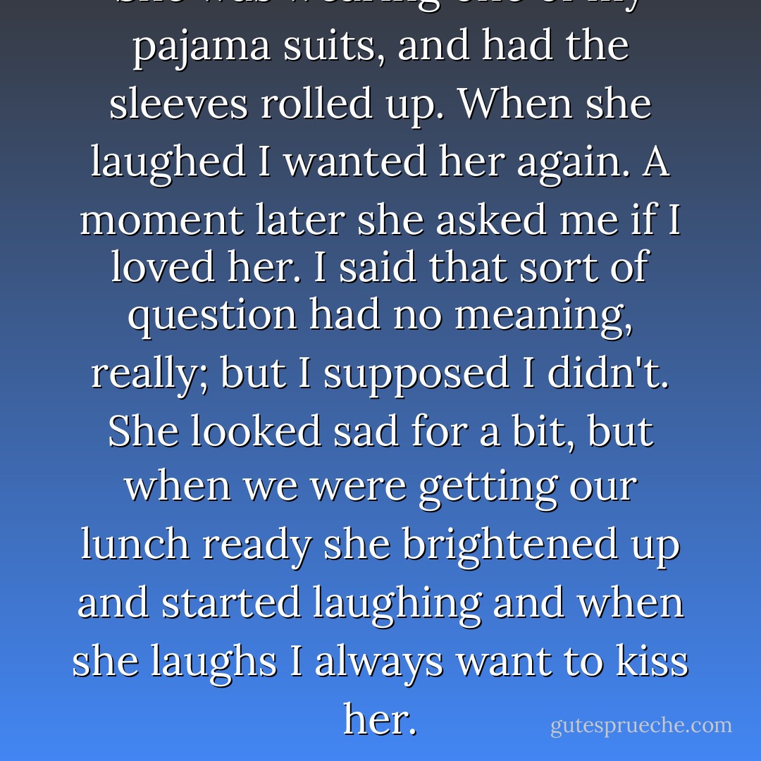 She was wearing one of my pajama suits, and had the sleeves rolled up. When she laughed I wanted her again. A moment later she asked me if I loved her. I said that sort of question had no meaning, really; but I supposed I didn't. She looked sad for a bit, but when we were getting our lunch ready she brightened up and started laughing and when she laughs I always want to kiss her. - Albert Camus