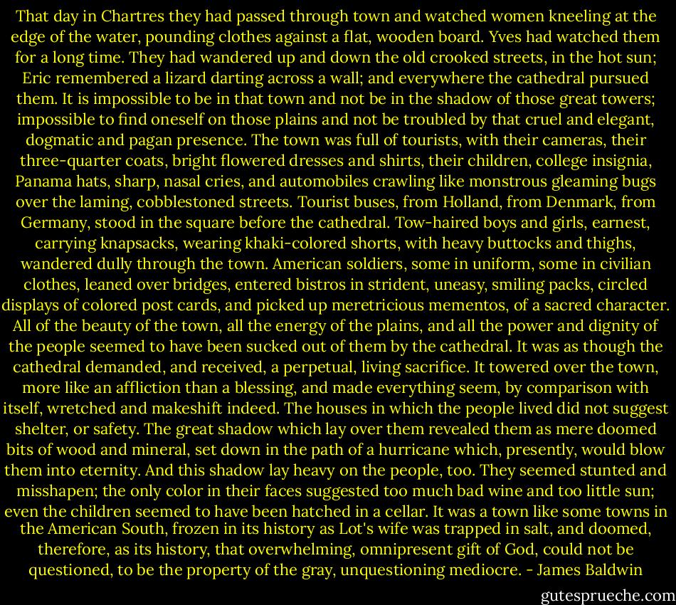 That day in Chartres they had passed through town and watched women kneeling at the edge of the water, pounding clothes against a flat, wooden board. Yves had watched them for a long time. They had wandered up and down the old crooked streets, in the hot sun; Eric remembered a lizard darting across a wall; and everywhere the cathedral pursued them. It is impossible to be in that town and not be in the shadow of those great towers; impossible to find oneself on those plains and not be troubled by that cruel and elegant, dogmatic and pagan presence. The town was full of tourists, with their cameras, their three-quarter coats, bright flowered dresses and shirts, their children, college insignia, Panama hats, sharp, nasal cries, and automobiles crawling like monstrous gleaming bugs over the laming, cobblestoned streets. Tourist buses, from Holland, from Denmark, from Germany, stood in the square before the cathedral. Tow-haired boys and girls, earnest, carrying knapsacks, wearing khaki-colored shorts, with heavy buttocks and thighs, wandered dully through the town. American soldiers, some in uniform, some in civilian clothes, leaned over bridges, entered bistros in strident, uneasy, smiling packs, circled displays of colored post cards, and picked up meretricious mementos, of a sacred character. All of the beauty of the town, all the energy of the plains, and all the power and dignity of the people seemed to have been sucked out of them by the cathedral. It was as though the cathedral demanded, and received, a perpetual, living sacrifice. It towered over the town, more like an affliction than a blessing, and made everything seem, by comparison with itself, wretched and makeshift indeed. The houses in which the people lived did not suggest shelter, or safety. The great shadow which lay over them revealed them as mere doomed bits of wood and mineral, set down in the path of a hurricane which, presently, would blow them into eternity. And this shadow lay heavy on the people, too. They seemed stunted and misshapen; the only color in their faces suggested too much bad wine and too little sun; even the children seemed to have been hatched in a cellar. It was a town like some towns in the American South, frozen in its history as Lot's wife was trapped in salt, and doomed, therefore, as its history, that overwhelming, omnipresent gift of God, could not be questioned, to be the property of the gray, unquestioning mediocre. - James Baldwin