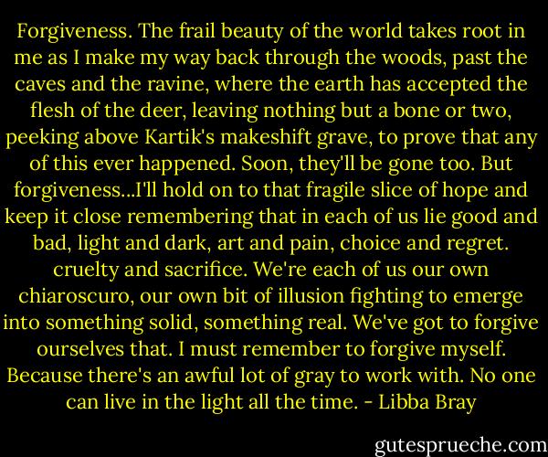 Forgiveness. The frail beauty of the world takes root in me as I make my way back through the woods, past the caves and the ravine, where the earth has accepted the flesh of the deer, leaving nothing but a bone or two, peeking above Kartik's makeshift grave, to prove that any of this ever happened. Soon, they'll be gone too.<br />But forgiveness...I'll hold on to that fragile slice of hope and keep it close remembering that in each of us lie good and bad, light and dark, art and pain, choice and regret. cruelty and sacrifice. We're each of us our own chiaroscuro, our own bit of illusion fighting to emerge into something solid, something real. We've got to forgive ourselves that. I must remember to forgive myself. Because there's an awful lot of gray to work with. No one can live in the light all the time. - Libba Bray