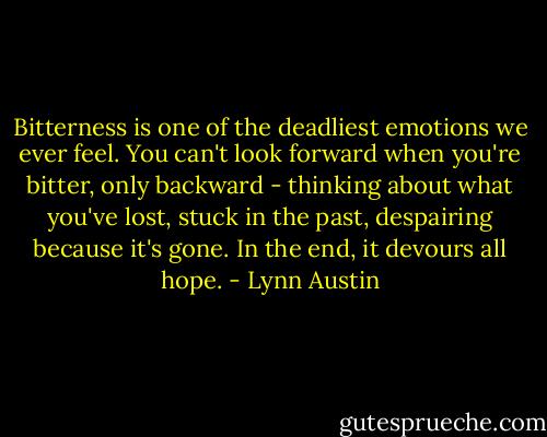 Bitterness is one of the deadliest emotions we ever feel. You can't look forward when you're bitter, only backward - thinking about what you've lost, stuck in the past, despairing because it's gone. In the end, it devours all hope. - Lynn Austin