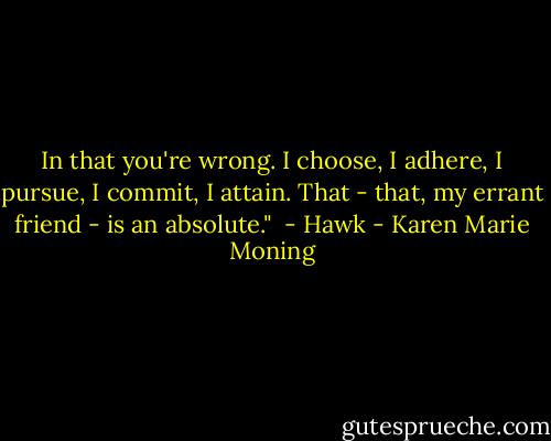 In that you're wrong. I choose, I adhere, I pursue, I commit, I attain. That - that, my errant friend - is an absolute." <br />- Hawk - Karen Marie Moning