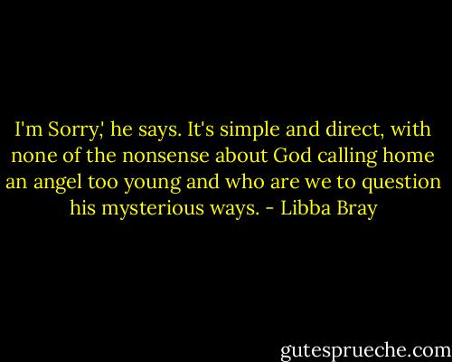 I'm Sorry,' he says. It's simple and direct, with none of the nonsense about God calling home an angel too young and who are we to question his mysterious ways. - Libba Bray