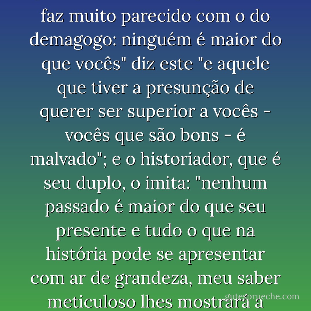 De onde vem a história? Da plebe. A quem se dirige? Á plebe. É o discurso que ele lhe faz muito parecido com o do demagogo: ninguém é maior do que vocês" diz este "e aquele que tiver a presunção de querer ser superior a vocês - vocês que são bons - é malvado"; e o historiador, que é seu duplo, o imita: "nenhum passado é maior do que seu presente e tudo o que na história pode se apresentar com ar de grandeza, meu saber meticuloso lhes mostrará a pequenez, a crueldade, e a infelicidade". - Michel Foucault
