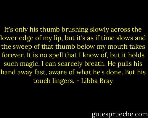 It's only his thumb brushing slowly across the lower edge of my lip, but it's as if time slows and the sweep of that thumb below my mouth takes forever. It is no spell that I know of, but it holds such magic, I can scarcely breath. He pulls his hand away fast, aware of what he's done. But his touch lingers. - Libba Bray