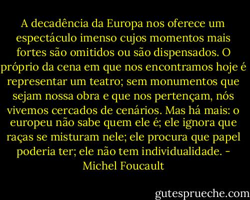 A decadência da Europa nos oferece um espectáculo imenso cujos momentos mais fortes são omitidos ou são dispensados. O próprio da cena em que nos encontramos hoje é representar um teatro; sem monumentos que sejam nossa obra e que nos pertençam, nós vivemos cercados de cenários. Mas há mais: o europeu não sabe quem ele é; ele ignora que raças se misturam nele; ele procura que papel poderia ter; ele não tem individualidade. - Michel Foucault