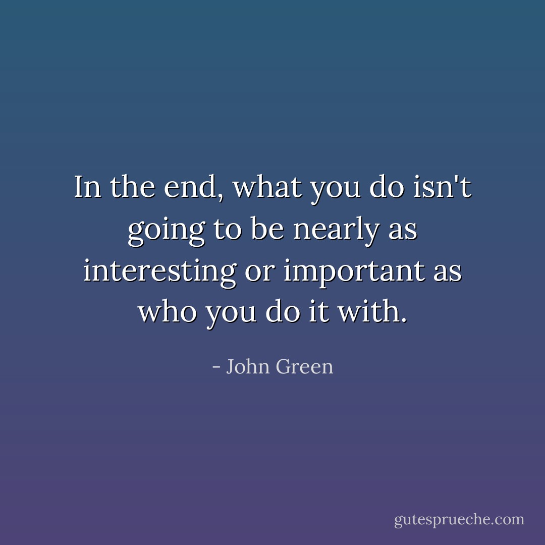 In the end, what you do isn't going to be nearly as interesting or important as who you do it with. - John Green