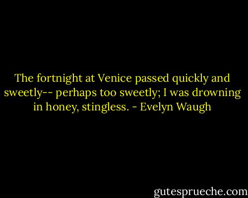 The fortnight at Venice passed quickly and sweetly-- perhaps too sweetly; I was drowning in honey, stingless. - Evelyn Waugh