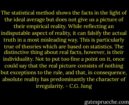 The statistical method shows the facts in the light of the ideal average but does not give us a picture of their empirical reality. While reflecting an indisputable aspect of reality, it can falsify the actual truth in a most misleading way. This is particularly true of theories which are based on statistics. The distinctive thing about real facts, however, is their individuality. Not to put too fine a point on it, once could say that the real picture consists of nothing but exceptions to the rule, and that, in consequence, absolute reality has predominantly the character of irregularity. - C.G. Jung