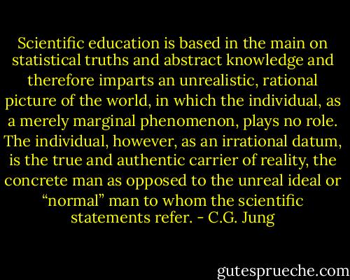 Scientific education is based in the main on statistical truths and abstract knowledge and therefore imparts an unrealistic, rational picture of the world, in which the individual, as a merely marginal phenomenon, plays no role. The individual, however, as an irrational datum, is the true and authentic carrier of reality, the concrete man as opposed to the unreal ideal or “normal” man to whom the scientific statements refer. - C.G. Jung