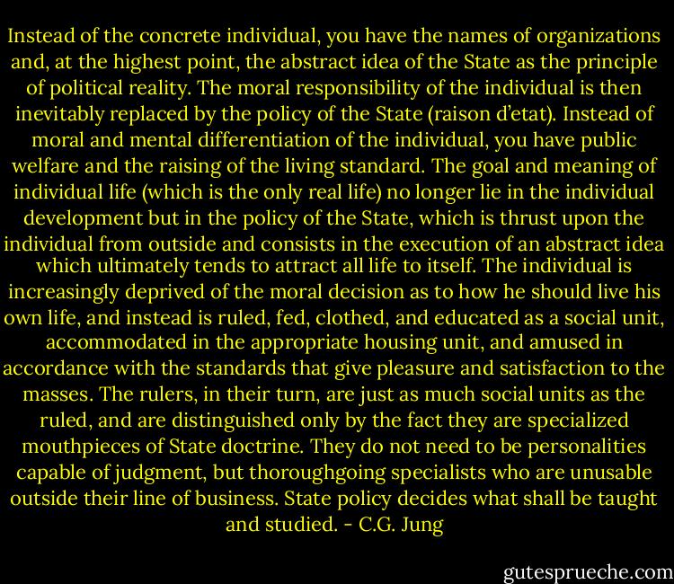 Instead of the concrete individual, you have the names of organizations and, at the highest point, the abstract idea of the State as the principle of political reality. The moral responsibility of the individual is then inevitably replaced by the policy of the State (raison d’etat). Instead of moral and mental differentiation of the individual, you have public welfare and the raising of the living standard. The goal and meaning of individual life (which is the only real life) no longer lie in the individual development but in the policy of the State, which is thrust upon the individual from outside and consists in the execution of an abstract idea which ultimately tends to attract all life to itself. The individual is increasingly deprived of the moral decision as to how he should live his own life, and instead is ruled, fed, clothed, and educated as a social unit, accommodated in the appropriate housing unit, and amused in accordance with the standards that give pleasure and satisfaction to the masses. The rulers, in their turn, are just as much social units as the ruled, and are distinguished only by the fact they are specialized mouthpieces of State doctrine. They do not need to be personalities capable of judgment, but thoroughgoing specialists who are unusable outside their line of business. State policy decides what shall be taught and studied. - C.G. Jung