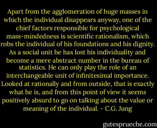 Apart from the agglomeration of huge masses in which the individual disappears anyway, one of the chief factors responsible for psychological mass-mindedness is scientific rationalism, which robs the individual of his foundations and his dignity. As a social unit he has lost his individuality and become a mere abstract number in the bureau of statistics. He can only play the role of an interchangeable unit of infinitesimal importance. Looked at rationally and from outside, that is exactly what he is, and from this point of view it seems positively absurd to go on talking about the value or meaning of the individual. - C.G. Jung
