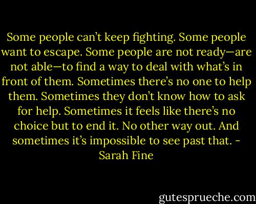 Some people can’t keep fighting. Some people want to escape. Some people are not ready—are not able—to find a way to deal with what’s in front of them. Sometimes there’s no one to help them. Sometimes they don’t know how to ask for help. Sometimes it feels like there’s no choice but to end it. No other way out. And sometimes it’s impossible to see past that. - Sarah Fine