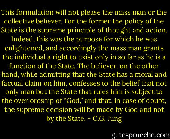 This formulation will not please the mass man or the collective believer. For the former the policy of the State is the supreme principle of thought and action. Indeed, this was the purpose for which he was enlightened, and accordingly the mass man grants the individual a right to exist only in so far as he is a function of the State. The believer, on the other hand, while admitting that the State has a moral and factual claim on him, confesses to the belief that not only man but the State that rules him is subject to the overlordship of “God,” and that, in case of doubt, the supreme decision will be made by God and not by the State. - C.G. Jung