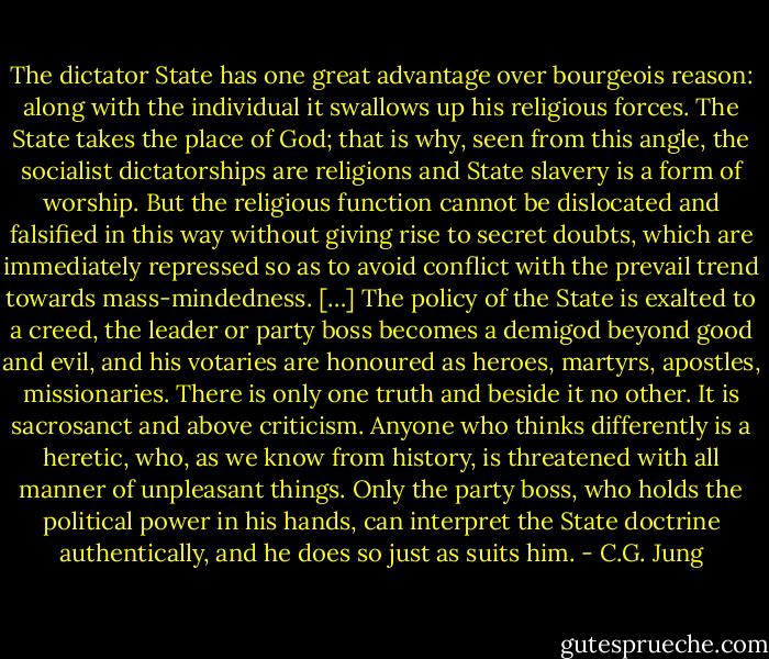 The dictator State has one great advantage over bourgeois reason: along with the individual it swallows up his religious forces. The State takes the place of God; that is why, seen from this angle, the socialist dictatorships are religions and State slavery is a form of worship. But the religious function cannot be dislocated and falsified in this way without giving rise to secret doubts, which are immediately repressed so as to avoid conflict with the prevail trend towards mass-mindedness. […] The policy of the State is exalted to a creed, the leader or party boss becomes a demigod beyond good and evil, and his votaries are honoured as heroes, martyrs, apostles, missionaries. There is only one truth and beside it no other. It is sacrosanct and above criticism. Anyone who thinks differently is a heretic, who, as we know from history, is threatened with all manner of unpleasant things. Only the party boss, who holds the political power in his hands, can interpret the State doctrine authentically, and he does so just as suits him. - C.G. Jung