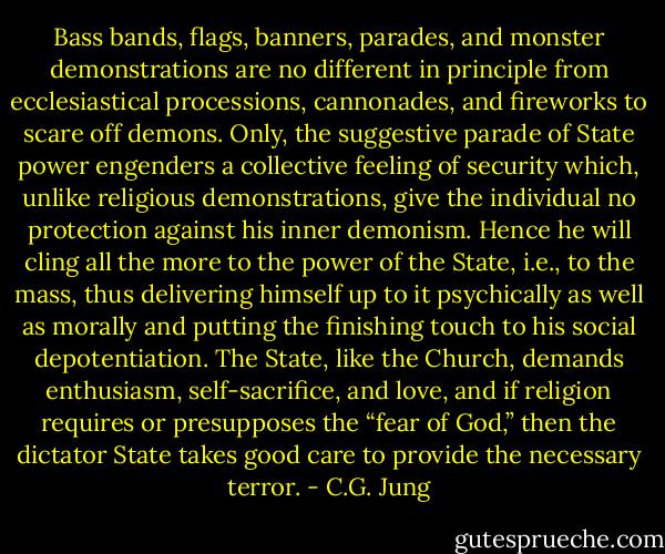 Bass bands, flags, banners, parades, and monster demonstrations are no different in principle from ecclesiastical processions, cannonades, and fireworks to scare off demons. Only, the suggestive parade of State power engenders a collective feeling of security which, unlike religious demonstrations, give the individual no protection against his inner demonism. Hence he will cling all the more to the power of the State, i.e., to the mass, thus delivering himself up to it psychically as well as morally and putting the finishing touch to his social depotentiation. The State, like the Church, demands enthusiasm, self-sacrifice, and love, and if religion requires or presupposes the “fear of God,” then the dictator State takes good care to provide the necessary terror. - C.G. Jung