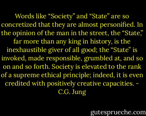 Words like “Society” and “State” are so concretized that they are almost personified. In the opinion of the man in the street, the “State,” far more than any king in history, is the inexhaustible giver of all good; the “State” is invoked, made responsible, grumbled at, and so on and so forth. Society is elevated to the rank of a supreme ethical principle; indeed, it is even credited with positively creative capacities. - C.G. Jung