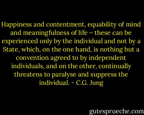 Happiness and contentment, equability of mind and meaningfulness of life – these can be experienced only by the individual and not by a State, which, on the one hand, is nothing but a convention agreed to by independent individuals, and on the other, continually threatens to paralyse and suppress the individual. - C.G. Jung