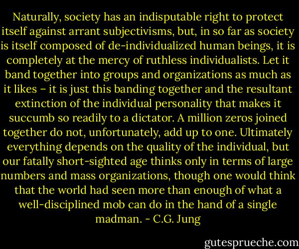 Naturally, society has an indisputable right to protect itself against arrant subjectivisms, but, in so far as society is itself composed of de-individualized human beings, it is completely at the mercy of ruthless individualists. Let it band together into groups and organizations as much as it likes – it is just this banding together and the resultant extinction of the individual personality that makes it succumb so readily to a dictator. A million zeros joined together do not, unfortunately, add up to one. Ultimately everything depends on the quality of the individual, but our fatally short-sighted age thinks only in terms of large numbers and mass organizations, though one would think that the world had seen more than enough of what a well-disciplined mob can do in the hand of a single madman. - C.G. Jung