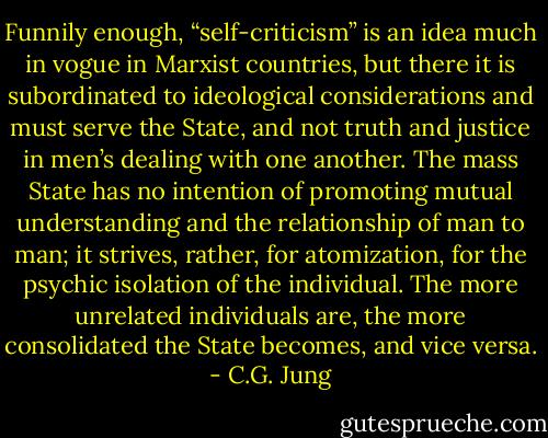 Funnily enough, “self-criticism” is an idea much in vogue in Marxist countries, but there it is subordinated to ideological considerations and must serve the State, and not truth and justice in men’s dealing with one another. The mass State has no intention of promoting mutual understanding and the relationship of man to man; it strives, rather, for atomization, for the psychic isolation of the individual. The more unrelated individuals are, the more consolidated the State becomes, and vice versa. - C.G. Jung