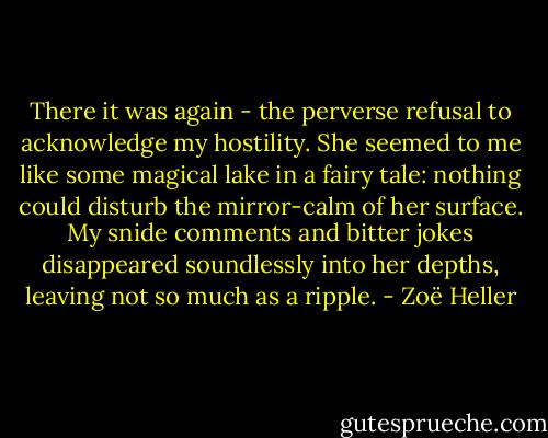 There it was again - the perverse refusal to acknowledge my hostility. She seemed to me like some magical lake in a fairy tale: nothing could disturb the mirror-calm of her surface. My snide comments and bitter jokes disappeared soundlessly into her depths, leaving not so much as a ripple. - Zoë Heller