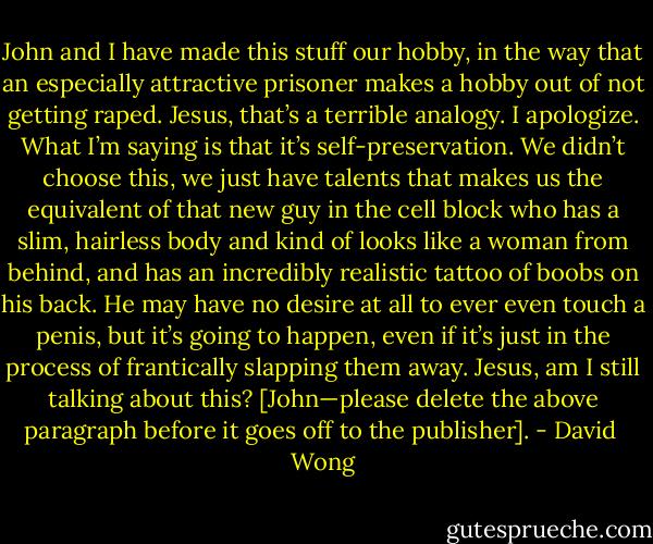 John and I have made this stuff our hobby, in the way that an especially attractive prisoner makes a hobby out of not getting raped. Jesus, that’s a terrible analogy. I apologize. What I’m saying is that it’s self-preservation. We didn’t choose this, we just have talents that makes us the equivalent of that new guy in the cell block who has a slim, hairless body and kind of looks like a woman from behind, and has an incredibly realistic tattoo of boobs on his back. He may have no desire at all to ever even touch a penis, but it’s going to happen, even if it’s just in the process of frantically slapping them away. Jesus, am I still talking about this? [John—please delete the above paragraph before it goes off to the publisher]. - David  Wong
