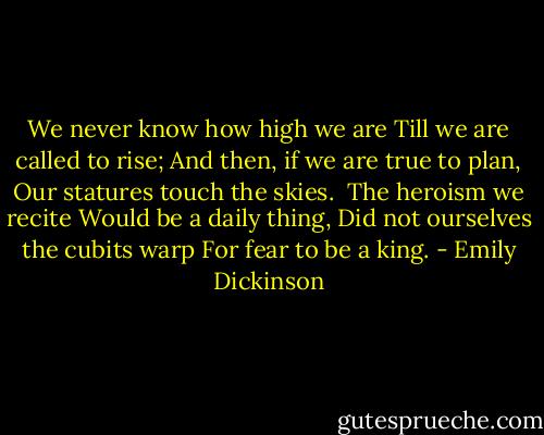 We never know how high we are<br />Till we are called to rise;<br />And then, if we are true to plan,<br />Our statures touch the skies.<br /><br />The heroism we recite<br />Would be a daily thing,<br />Did not ourselves the cubits warp<br />For fear to be a king. - Emily Dickinson