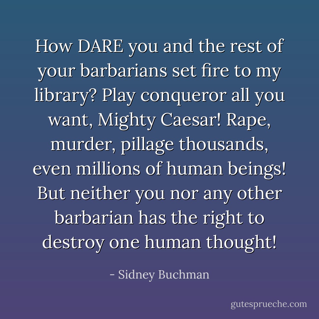 How DARE you and the rest of your barbarians set fire to my library? Play conqueror all you want, Mighty <a href="https://www.goodreads.com/author/show/97728.Caesar" title="Caesar" rel="nofollow noopener">Caesar</a>! Rape, murder, pillage thousands, even millions of human beings! But neither you nor any other barbarian has the right to destroy one human thought! - Sidney Buchman