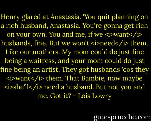 Henry glared at Anastasia. 'You quit planning on a rich husband, Anastasia. You're gonna get rich on your own. You and me, if we <i>want</i> husbands, fine. But we won't <i>need</i> them. Like our mothers. My mom could do just fine being a waitress, and your mom could do just fine being an artist. They got husbands 'cos they <i>want</i> them. That Bambie, now maybe <i>she'll</i> need a husband. But not you and me. Got it? - Lois Lowry