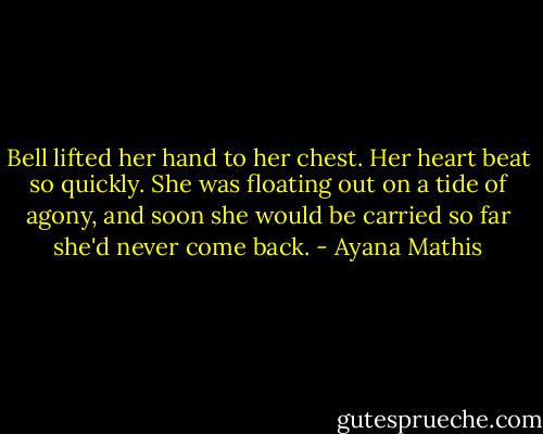 Bell lifted her hand to her chest. Her heart beat so quickly. She was floating out on a tide of agony, and soon she would be carried so far she'd never come back. - Ayana Mathis