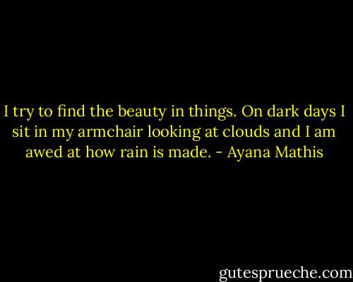 I try to find the beauty in things. On dark days I sit in my armchair looking at clouds and I am awed at how rain is made. - Ayana Mathis