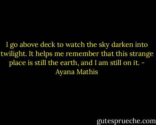 I go above deck to watch the sky darken into twilight. It helps me remember that this strange place is still the earth, and I am still on it. - Ayana Mathis