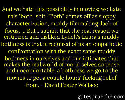 And we hate this possibility in movies; we hate this "both" shit. "Both" comes off as sloppy characterization, muddy filmmaking, lack of focus. ... But I submit that the real reason we criticized and disliked Lynch's Laura's muddy bothness is that it required of us an empathetic confrontation with the exact same muddy bothness in ourselves and our intimates that makes the real world of moral selves so tense and uncomfortable, a bothness we go to the movies to get a couple hours' fucking relief from. - David Foster Wallace