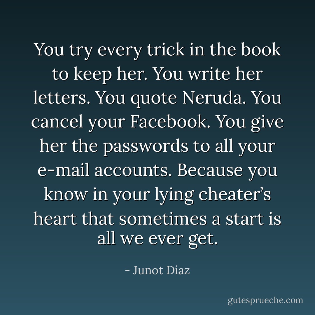 You try every trick in the book to keep her. You write her letters. You quote Neruda. You cancel your Facebook. You give her the passwords to all your e-mail accounts. Because you know in your lying cheater’s heart that sometimes a start is all we ever get. - Junot Díaz