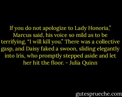 If you do not apologize to Lady Honoria,” Marcus said, his<br />voice so mild as to be terrifying, “I will kill you.”<br />There was a collective gasp, and Daisy faked a swoon, sliding<br />elegantly into Iris, who promptly stepped aside and let her hit the<br />floor. - Julia Quinn