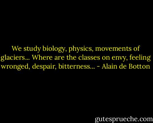 We study biology, physics, movements of glaciers... Where are the classes on envy, feeling wronged, despair, bitterness... - Alain de Botton