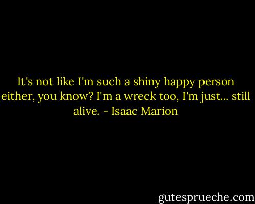 It's not like I'm such a shiny happy person either, you know? I'm a wreck too, I'm just... still alive. - Isaac Marion