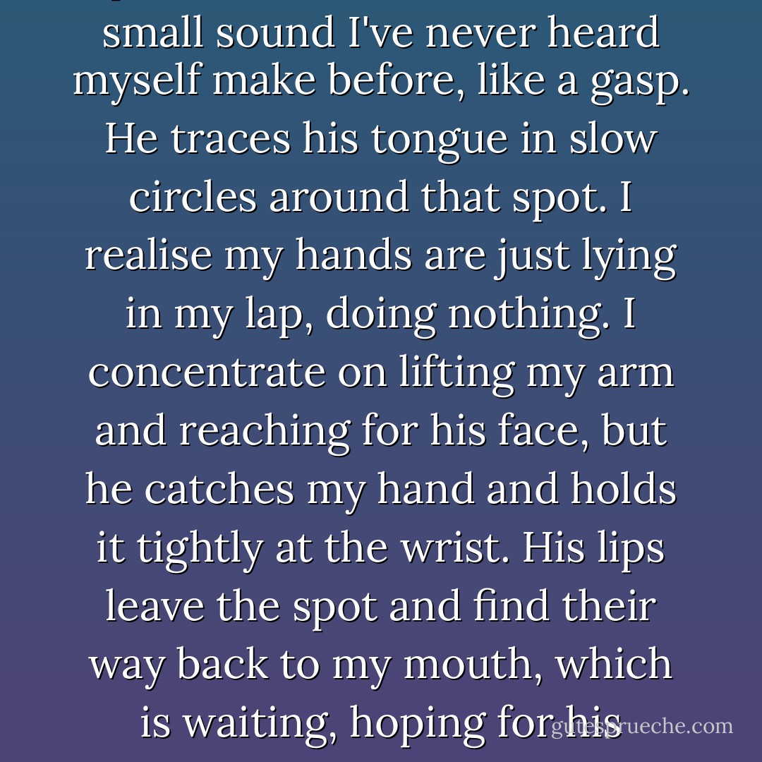 He finds his way up the side of my neck, biting me just a little, moving lightly back and forth, like he's searching for a special spot. When he finds it, I make small sound I've never heard myself make before, like a gasp. He traces his tongue in slow circles around that spot. I realise my hands are just lying in my lap, doing nothing. I concentrate on lifting my arm and reaching for his face, but he catches my hand and holds it tightly at the wrist. His lips leave the spot and find their way back to my mouth, which is waiting, hoping for his return. He plants a gentle kiss on my lower lip and then whispers in my ear, "I just got lucky, Rose. - Louise Rozett