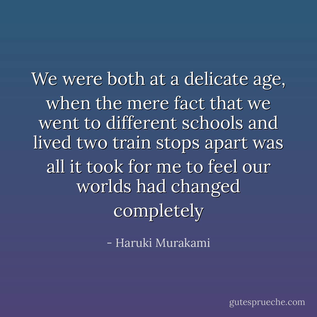 We were both at a delicate age, when the mere fact that we went to different schools and lived two train stops apart was all it took for me to feel our worlds had changed completely - Haruki Murakami