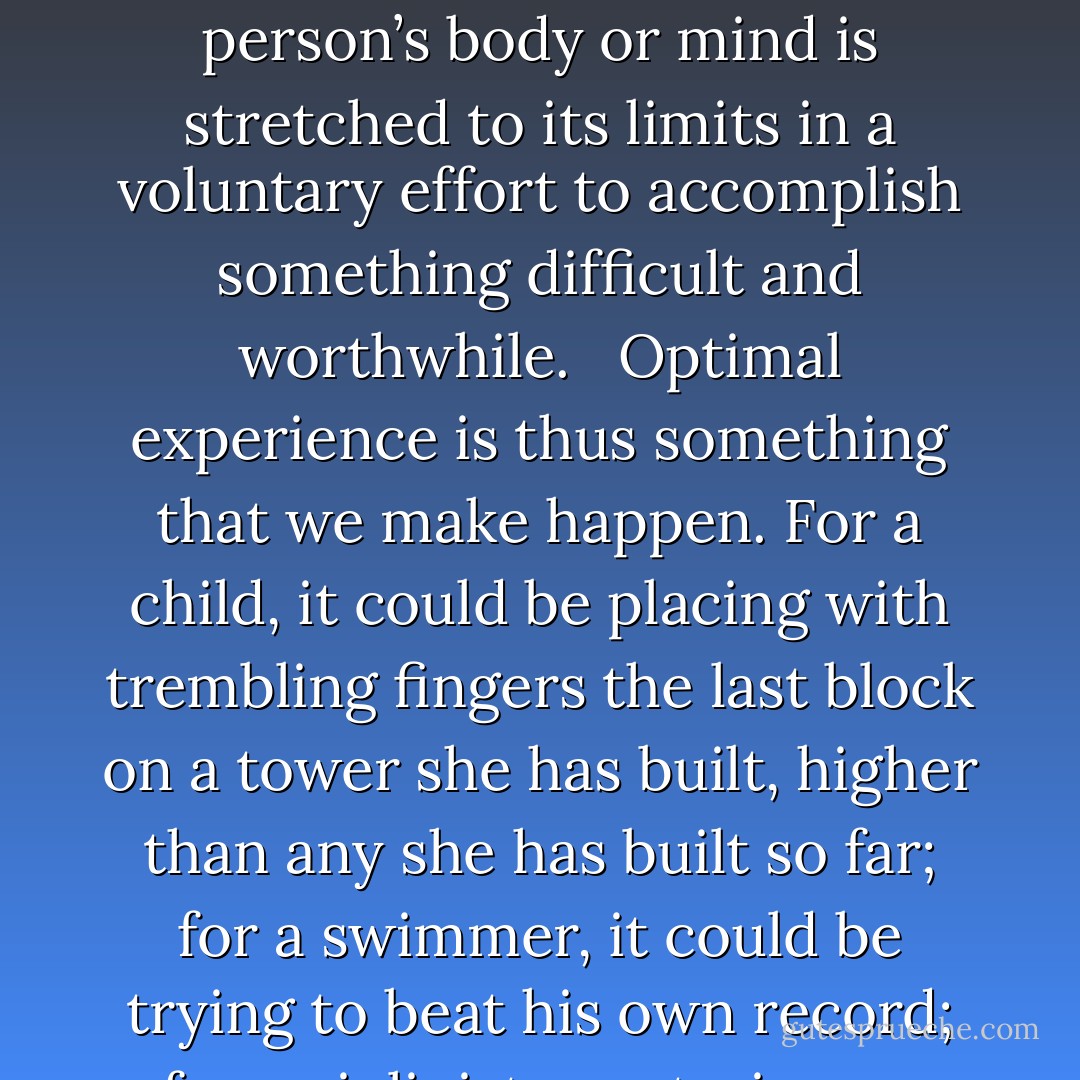 The best moments in our lives, are not the passive, receptive, relaxing times—although such experiences can also be enjoyable, if we have worked hard to attain them. The best moments usually occur when a person’s body or mind is stretched to its limits in a voluntary effort to accomplish something difficult and worthwhile. <br /><br />Optimal experience is thus something that we make happen. For a child, it could be placing with trembling fingers the last block on a tower she has built, higher than any she has built so far; for a swimmer, it could be trying to beat his own record; for a violinist, mastering an intricate musical passage. For each person there are thousands of opportunities, challenges to expand ourselves. - Mihály Csíkszentmihályi