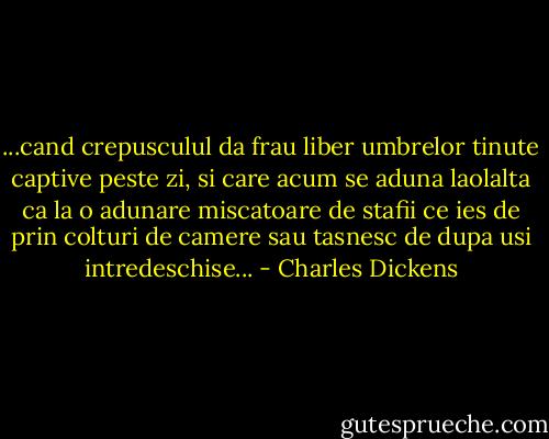 ...cand crepusculul da frau liber umbrelor tinute captive peste zi, si care acum se aduna laolalta ca la o adunare miscatoare de stafii ce ies de prin colturi de camere sau tasnesc de dupa usi intredeschise... - Charles Dickens