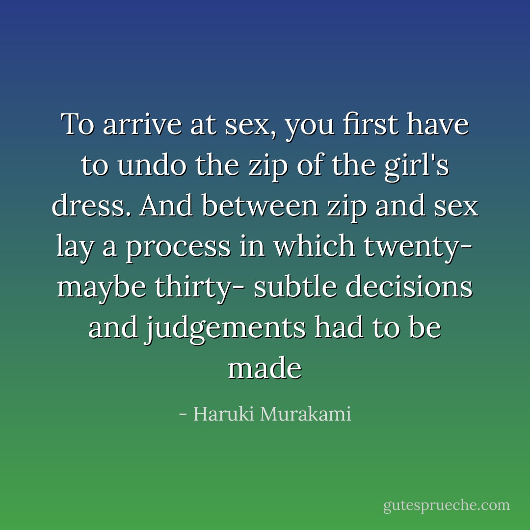 To arrive at sex, you first have to undo the zip of the girl's dress. And between zip and sex lay a process in which twenty- maybe thirty- subtle decisions and judgements had to be made - Haruki Murakami