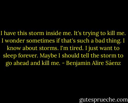I have this storm inside me. It's trying to kill me. I wonder sometimes if that's such a bad thing.<br />I know about storms.<br />I'm tired.<br />I just want to sleep forever.<br />Maybe I should tell the storm to go ahead and kill me. - Benjamin Alire Sáenz