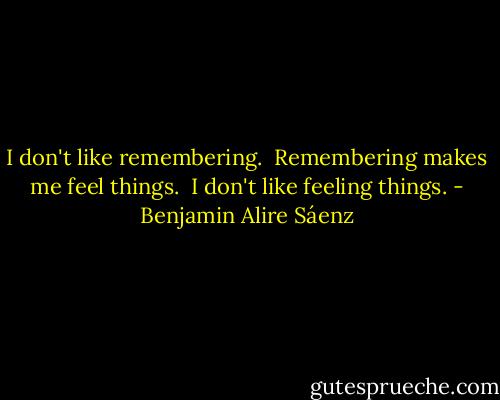 I don't like remembering. <br />Remembering makes me feel things. <br />I don't like feeling things. - Benjamin Alire Sáenz