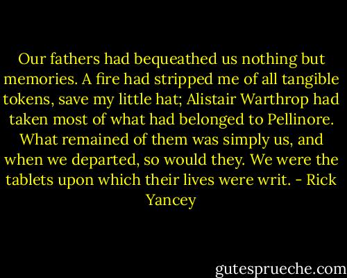 Our fathers had bequeathed us nothing but memories. A fire had stripped me of all tangible tokens, save my little hat; Alistair Warthrop had taken most of what had belonged to Pellinore. What remained of them was simply us, and when we departed, so would they. We were the tablets upon which their lives were writ. - Rick Yancey