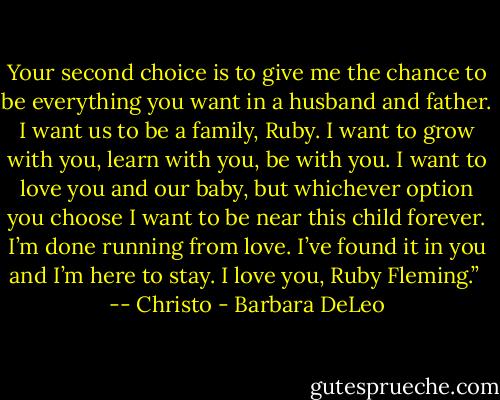 Your second choice is to give me the chance to be everything you want in a husband and father. I want us to be a family, Ruby. I want to grow with you, learn with you, be with you. I want to love you and our baby, but whichever option you choose I want to be near this child forever. I’m done running from love. I’ve found it in you and I’m here to stay. I love you, Ruby Fleming.” <br />-- Christo - Barbara DeLeo