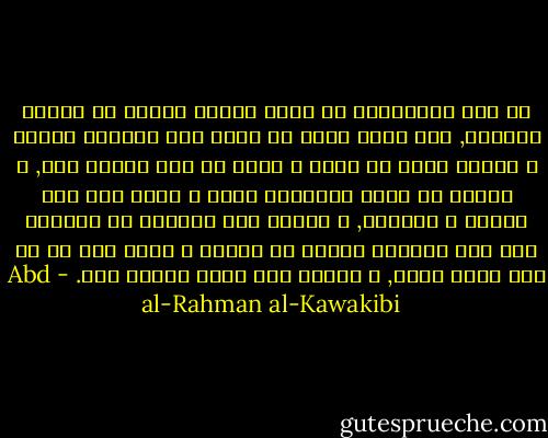 إن خوف المستبدِ من نقمة رعيته أكثرُ من خوفهم بأسَهُ, لأن خوفه ينشأ عن علمه بما يستحقه منهم؛ و خوفهم ناشئ عن جهل؛ و خوفه عن عجز حقيقي فيه, و خوفهم عن توهم التخاذل فقط؛ و خوفه على فقد حياته و سلطانه, و خوفهم على لقيمات من النبات على وطن يألفون غيرَه في أيام؛ و خوفه على كل شئ تحت سماء ملكه, و خوفهم على حياة تعيسة فقط. - Abd al-Rahman al-Kawakibi