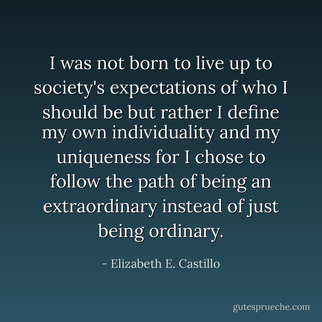 I was not born to live up to society's expectations of who I should be but rather I define my own individuality and my uniqueness for I chose to follow the path of being an extraordinary instead of just being ordinary. - Elizabeth E. Castillo