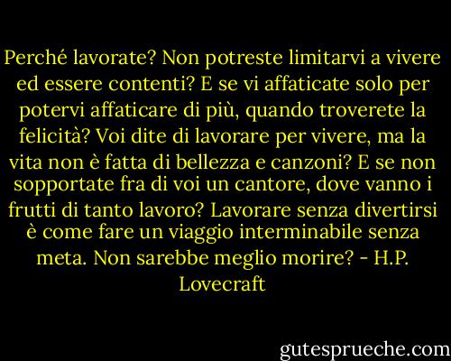 Perché lavorate? Non potreste limitarvi a vivere ed essere contenti? E se vi affaticate solo per potervi affaticare di più, quando troverete la felicità? Voi dite di lavorare per vivere, ma la vita non è fatta di bellezza e canzoni? E se non sopportate fra di voi un cantore, dove vanno i frutti di tanto lavoro? Lavorare senza divertirsi è come fare un viaggio interminabile senza meta. Non sarebbe meglio morire? - H.P. Lovecraft
