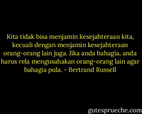 Kita tidak bisa menjamin kesejahteraan kita, kecuali dengan menjamin kesejahteraan orang-orang lain juga.<br />Jika anda bahagia, anda harus rela mengusahakan orang-orang lain agar bahagia pula. - Bertrand Russell