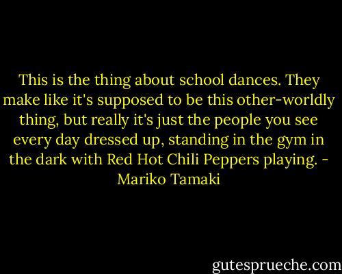 This is the thing about school dances. They make like it's supposed to be this other-worldly thing, but really it's just the people you see every day dressed up, standing in the gym in the dark with Red Hot Chili Peppers playing. - Mariko Tamaki